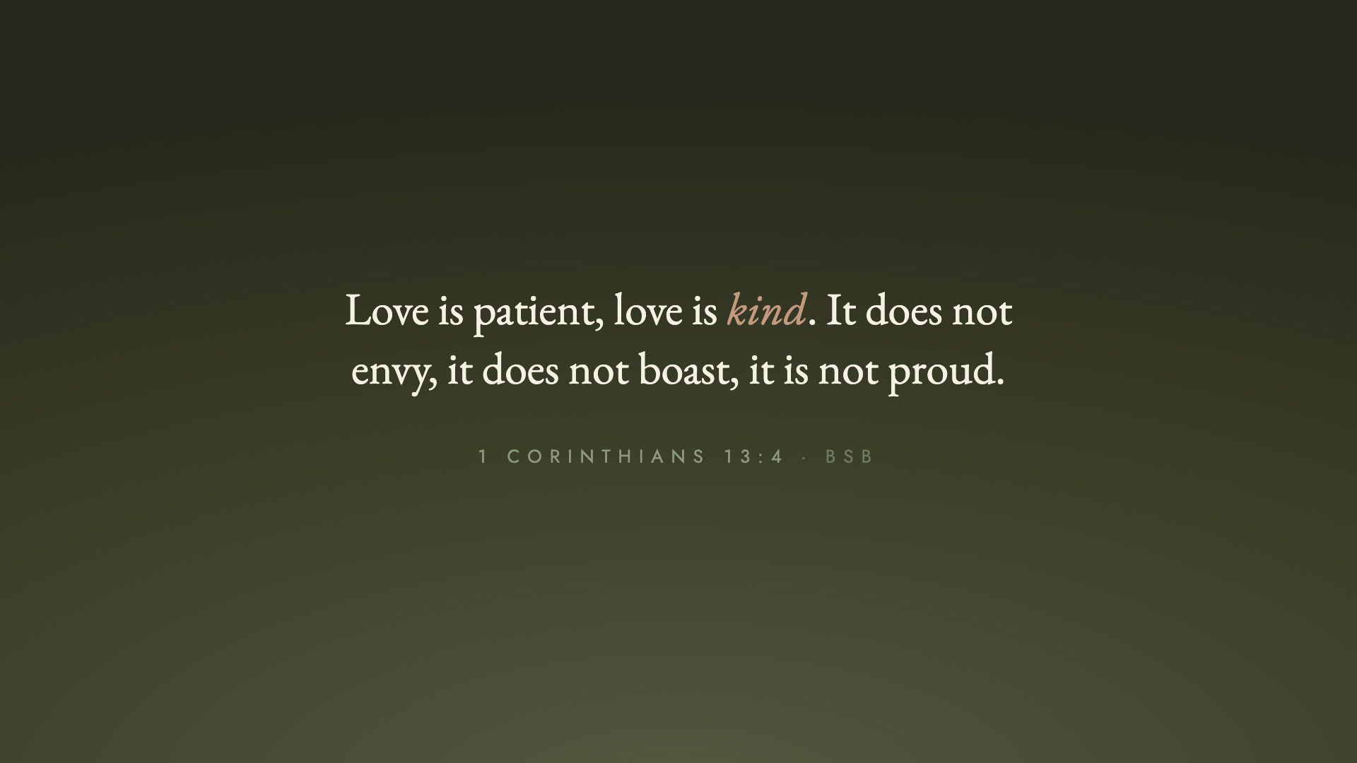 "Love is patient, love is kind. It does not envy, it does not boast, it is not proud." 1 Corinthians 13:4 (BSB)